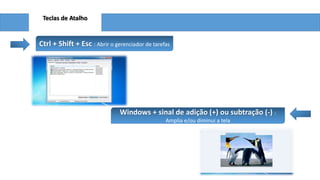 Teclas de Atalho
Ctrl + Shift + Esc : Abrir o gerenciador de tarefas
Windows + sinal de adição (+) ou subtração (-) :
Amplia e/ou diminui a tela
 