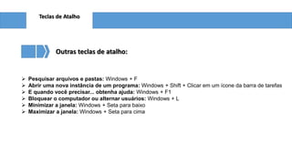 Teclas de Atalho
Outras teclas de atalho:
 Pesquisar arquivos e pastas: Windows + F
 Abrir uma nova instância de um programa: Windows + Shift + Clicar em um ícone da barra de tarefas
 E quando você precisar... obtenha ajuda: Windows + F1
 Bloquear o computador ou alternar usuários: Windows + L
 Minimizar a janela: Windows + Seta para baixo
 Maximizar a janela: Windows + Seta para cima
 