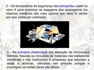 2 - Os funcionários da segurança dos aeroportos usam os
raios X para examinar as bagagens dos passageiros (os
objectos metálicos são mais opacos aos raios X, sendo
por isso vistos por contraste).
3 - Na industria metalúrgica (na detecção de minúsculos
defeitos, fissuras ou inclusões de materiais nas soldaduras
metálicas) e nas instituições e empresas que estudam a
idade e técnicas, utilizadas nas pinturas antigas e
investigam se certas obras são falsas.
 