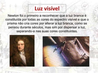 Newton foi o primeiro a reconhecer que a luz branca é
constituída por todas as cores do espectro visível e que o
prisma não cria cores por alterar a luz branca, como se
pensou durante séculos, mas sim por dispersar a luz,
separando-a nas suas cores constituintes.
Luz visível
 