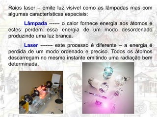 Raios laser – emite luz visível como as lâmpadas mas com
algumas características especiais:
Lâmpada ------ o calor fornece energia aos átomos e
estes perdem essa energia de um modo desordenado
produzindo uma luz branca.
Laser ------- este processo é diferente – a energia é
perdida de um modo ordenado e preciso. Todos os átomos
descarregam no mesmo instante emitindo uma radiação bem
determinada.
 