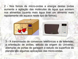 2 - Nos fornos de micro-ondas a energia destas ondas
aumenta a agitação das moléculas de água que existem
nos alimentos (quanto mais água tiver um alimento mais
rapidamente ele aquece neste tipo de fornos).
3 - A transmissão de conversas telefónicas e de televisão,
a orientação de aviões, estudo da origem do Universo,
aberturas de portas de garagem e estudo da superfície do
planeta são algumas aplicações das micro-ondas.
 