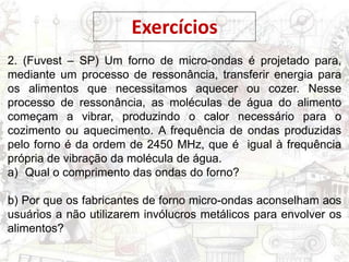Exercícios
2. (Fuvest – SP) Um forno de micro-ondas é projetado para,
mediante um processo de ressonância, transferir energia para
os alimentos que necessitamos aquecer ou cozer. Nesse
processo de ressonância, as moléculas de água do alimento
começam a vibrar, produzindo o calor necessário para o
cozimento ou aquecimento. A frequência de ondas produzidas
pelo forno é da ordem de 2450 MHz, que é igual à frequência
própria de vibração da molécula de água.
a) Qual o comprimento das ondas do forno?
b) Por que os fabricantes de forno micro-ondas aconselham aos
usuários a não utilizarem invólucros metálicos para envolver os
alimentos?
 