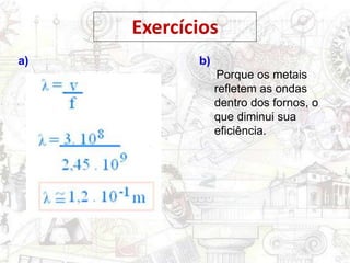 Exercícios
a) b)
Porque os metais
refletem as ondas
dentro dos fornos, o
que diminui sua
eficiência.
 