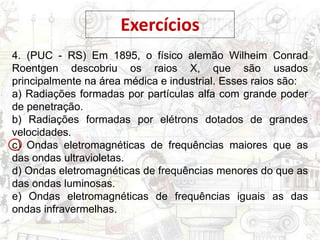 Exercícios
4. (PUC - RS) Em 1895, o físico alemão Wilheim Conrad
Roentgen descobriu os raios X, que são usados
principalmente na área médica e industrial. Esses raios são:
a) Radiações formadas por partículas alfa com grande poder
de penetração.
b) Radiações formadas por elétrons dotados de grandes
velocidades.
c) Ondas eletromagnéticas de frequências maiores que as
das ondas ultravioletas.
d) Ondas eletromagnéticas de frequências menores do que as
das ondas luminosas.
e) Ondas eletromagnéticas de frequências iguais as das
ondas infravermelhas.
 