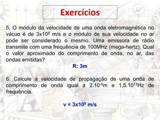 Exercícios
5. O módulo da velocidade de uma onda eletromagnética no
vácuo é de 3x108 m/s e o módulo de sua velocidade no ar
pode ser considerado o mesmo. Uma emissora de rádio
transmite com uma frequência de 100MHz (mega-hertz). Qual
o valor aproximado do comprimento de onda, no ar, das
ondas emitidas?
R: 3m
6. Calcule a velocidade de propagação de uma onda de
comprimento de onda igual a 2.10-9m e 1,5.1017Hz de
frequência.
v = 3x108 m/s
 