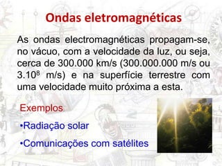 As ondas electromagnéticas propagam-se,
no vácuo, com a velocidade da luz, ou seja,
cerca de 300.000 km/s (300.000.000 m/s ou
3.108 m/s) e na superfície terrestre com
uma velocidade muito próxima a esta.
Exemplos:
•Radiação solar
•Comunicações com satélites
Ondas eletromagnéticas
 