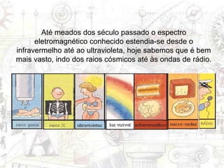 Até meados dos século passado o espectro
eletromagnético conhecido estendia-se desde o
infravermelho até ao ultravioleta, hoje sabemos que é bem
mais vasto, indo dos raios cósmicos até às ondas de rádio.
 