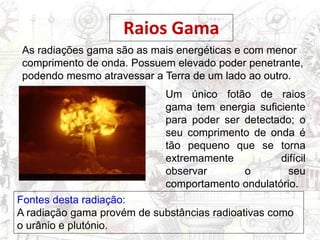 As radiações gama são as mais energéticas e com menor
comprimento de onda. Possuem elevado poder penetrante,
podendo mesmo atravessar a Terra de um lado ao outro.
Raios Gama
Um único fotão de raios
gama tem energia suficiente
para poder ser detectado; o
seu comprimento de onda é
tão pequeno que se torna
extremamente difícil
observar o seu
comportamento ondulatório.
Fontes desta radiação:
A radiação gama provém de substâncias radioativas como
o urânio e plutónio.
 