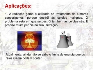 Aplicações:
1- A radiação gama é utilizada no tratamento de tumores
cancerígenos, porque destrói às células malignas. O
problema está em que se destrói também as células sãs. É
preciso muita perícia na sua utilização.
Atualmente, ainda não se sabe o limite de energia que os
raios Gama podem conter.
 