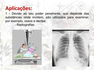 Aplicações:
1 - Devido ao seu poder penetrante, que depende das
substâncias onde incidem, são utilizados para examinar,
por exemplo, ossos e dentes.
- Radiografias
 