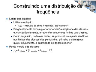 Limite das classes
Utilize a notação:
• [x,y) – intervalo de entre x (fechado) até y (aberto)
Freqüentemente temos que “arredondar” a amplitude das classes
e, conseqüentemente, arredondar também os limites das classes.
Como sugestão, podemos tentar, se possível, um ajuste simétrico
nos limites das classes das pontas (i.e., primeira e última) nas
quais, usualmente, a quantidade de dados é menor.
Ponto médio das classes
xk = Linferior + ( Lsuperior – Linferior ) / 2
Construindo uma distribuição de
freqüência
 