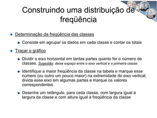 Determinação da freqüência das classes
Consiste em agrupar os dados em cada classe e contar os totais
Traçar o gráfico
Dividir o eixo horizontal em tantas partes quanto for o número de
classes. Sugestão: deixe espaço entre o eixo vertical e a primeira classe.
Identifique a maior freqüência da classe na tabela e marque esse
número (ou outro um pouco maior) na extremidade do eixo vertical;
divida esse eixo em algumas partes e marque os valores
correspondentes
Desenhe um retângulo, para cada classe, com largura igual à
largura da classe e com altura igual à freqüência da classe
Construindo uma distribuição de
freqüência
 