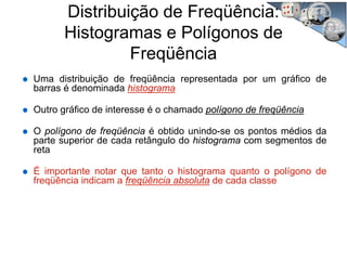 Distribuição de Freqüência:
Histogramas e Polígonos de
Freqüência
Uma distribuição de freqüência representada por um gráfico de
barras é denominada histograma
Outro gráfico de interesse é o chamado polígono de freqüência
O polígono de freqüência é obtido unindo-se os pontos médios da
parte superior de cada retângulo do histograma com segmentos de
reta
É importante notar que tanto o histograma quanto o polígono de
freqüência indicam a freqüência absoluta de cada classe
 