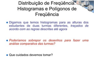 Distribuição de Freqüência:
Histogramas e Polígonos de
Freqüência
Digamos que temos histogramas para as alturas dos
estudantes de duas turmas diferentes, traçados de
acordo com as regras descritas até agora
Poderíamos sobrepor os desenhos para fazer uma
análise comparativa das turmas?
Que cuidados devemos tomar?
 