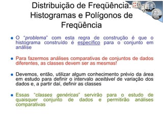 O “problema” com esta regra de construção é que o
histograma construído é específico para o conjunto em
análise
Para fazermos análises comparativas de conjuntos de dados
diferentes, as classes devem ser as mesmas!
Devemos, então, utilizar algum conhecimento prévio da área
em estudo para definir o intervalo aceitável de variação dos
dados e, a partir daí, definir as classes
Essas “classes genéricas” servirão para o estudo de
quaisquer conjunto de dados e permitirão análises
comparativas
Distribuição de Freqüência:
Histogramas e Polígonos de
Freqüência
 
