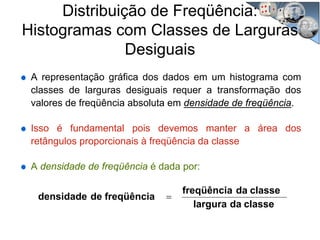 Distribuição de Freqüência:
Histogramas com Classes de Larguras
Desiguais
A representação gráfica dos dados em um histograma com
classes de larguras desiguais requer a transformação dos
valores de freqüência absoluta em densidade de freqüência.
Isso é fundamental pois devemos manter a área dos
retângulos proporcionais à freqüência da classe
A densidade de freqüência é dada por:
classedalargura
classedafreqüência
freqüênciadedensidade =
 