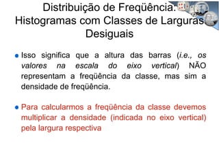 Distribuição de Freqüência:
Histogramas com Classes de Larguras
Desiguais
Isso significa que a altura das barras (i.e., os
valores na escala do eixo vertical) NÃO
representam a freqüência da classe, mas sim a
densidade de freqüência.
Para calcularmos a freqüência da classe devemos
multiplicar a densidade (indicada no eixo vertical)
pela largura respectiva
 