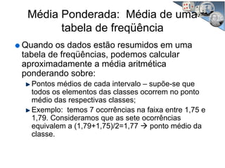 Quando os dados estão resumidos em uma
tabela de freqüências, podemos calcular
aproximadamente a média aritmética
ponderando sobre:
Pontos médios de cada intervalo – supõe-se que
todos os elementos das classes ocorrem no ponto
médio das respectivas classes;
Exemplo: temos 7 ocorrências na faixa entre 1,75 e
1,79. Consideramos que as sete ocorrências
equivalem a (1,79+1,75)/2=1,77 ponto médio da
classe.
Média Ponderada: Média de uma
tabela de freqüência
 