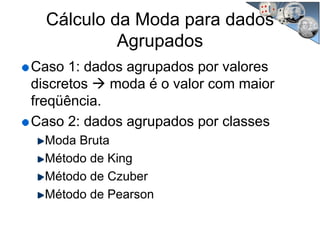 Cálculo da Moda para dados
Agrupados
Caso 1: dados agrupados por valores
discretos moda é o valor com maior
freqüência.
Caso 2: dados agrupados por classes
Moda Bruta
Método de King
Método de Czuber
Método de Pearson
 