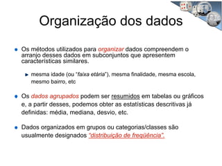Organização dos dados
Os métodos utilizados para organizar dados compreendem o
arranjo desses dados em subconjuntos que apresentem
características similares.
mesma idade (ou “faixa etária”), mesma finalidade, mesma escola,
mesmo bairro, etc
Os dados agrupados podem ser resumidos em tabelas ou gráficos
e, a partir desses, podemos obter as estatísticas descritivas já
definidas: média, mediana, desvio, etc.
Dados organizados em grupos ou categorias/classes são
usualmente designados “distribuição de freqüência”.
 