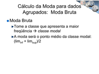 Cálculo da Moda para dados
Agrupados: Moda Bruta
Moda Bruta
Tome a classe que apresenta a maior
freqüência classe modal
A moda será o ponto médio da classe modal:
(liminf + limsup)/2
 