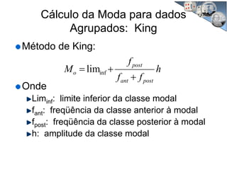 Cálculo da Moda para dados
Agrupados: King
Método de King:
Onde
Liminf: limite inferior da classe modal
fant: freqüência da classe anterior à modal
fpost: freqüência da classe posterior à modal
h: amplitude da classe modal
h
ff
f
M
postant
post
o
+
+= inflim
 