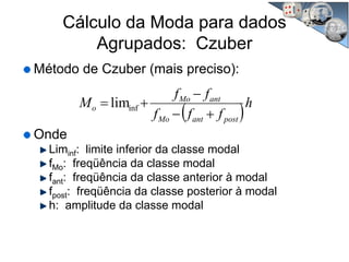 Cálculo da Moda para dados
Agrupados: Czuber
Método de Czuber (mais preciso):
Onde
Liminf: limite inferior da classe modal
fMo: freqüência da classe modal
fant: freqüência da classe anterior à modal
fpost: freqüência da classe posterior à modal
h: amplitude da classe modal
( )h
fff
ff
M
postantMo
antMo
o
+−
−
+= inflim
 