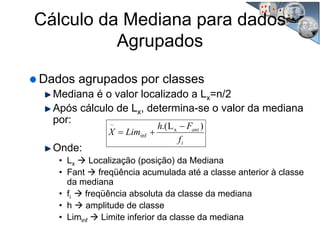 Cálculo da Mediana para dados
Agrupados
Dados agrupados por classes
Mediana é o valor localizado a Lx=n/2
Após cálculo de Lx, determina-se o valor da mediana
por:
Onde:
• Lx Localização (posição) da Mediana
• Fant freqüência acumulada até a classe anterior à classe
da mediana
• fi freqüência absoluta da classe da mediana
• h amplitude de classe
• Liminf Limite inferior da classe da mediana
i
ant
f
Fh
LimX
)L.( x
inf
~ −
+=
 