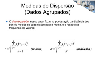 Medidas de Dispersão
(Dados Agrupados)
O desvio-padrão, nesse caso, faz uma ponderação da distância dos
pontos médios de cada classe para a média, e a respectiva
freqüência de valores:
( ) ( )
)(população(amostra)
N
xf
n
xxf
s
k
j
jj
k
j
jj ∑∑
==
−
=
−
−
= 1
2
1
2 ~
1
~ μ
σ
 