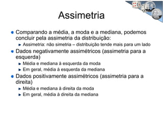 Assimetria
Comparando a média, a moda e a mediana, podemos
concluir pela assimetria da distribuição:
Assimetria: não simetria – distribuição tende mais para um lado
Dados negativamente assimétricos (assimetria para a
esquerda)
Média e mediana à esquerda da moda
Em geral, média à esquerda da mediana
Dados positivamente assimétricos (assimetria para a
direita)
Média e mediana à direita da moda
Em geral, média à direita da mediana
 