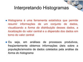 Interpretando Histogramas
Histograma é uma ferramenta estatística que permite
resumir informações de um conjunto de dados,
visualizando a forma da distribuição desses dados, a
localização do valor central e a dispersão dos dados em
torno do valor central
Ou seja, em análises de processos produtivos,
freqüentemente obtemos informações úteis sobre a
população/amostra de dados coletados pela análise da
forma do histograma
 