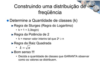 Construindo uma distribuição de
freqüência
Determine a Quantidade de classes (k)
Regra de Sturges (Regra do Logaritmo)
• k = 1 + 3,3log(n)
Regra da Potência de 2
• k = menor valor interiro tal que 2k ≥ n
Regra da Raiz Quadrada
•
Bom senso !!!
• Decida a quantidade de classes que GARANTA observar
como os valores se distribuem.
nk =
 
