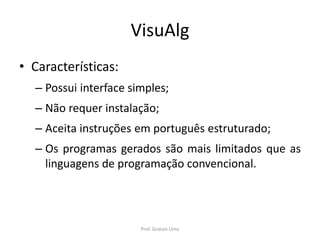VisuAlg
• Características:
– Possui interface simples;
– Não requer instalação;
– Aceita instruções em português estruturado;
– Os programas gerados são mais limitados que as
linguagens de programação convencional.
Prof. Gracon Lima
 