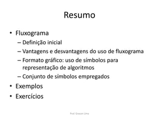 Resumo
• Fluxograma
– Definição inicial
– Vantagens e desvantagens do uso de fluxograma
– Formato gráfico: uso de símbolos para
representação de algoritmos
– Conjunto de símbolos empregados
• Exemplos
• Exercícios
Prof. Gracon Lima
 