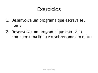 Exercícios
1. Desenvolva um programa que escreva seu
nome
2. Desenvolva um programa que escreva seu
nome em uma linha e o sobrenome em outra
Prof. Gracon Lima
 