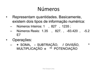 Números
• Representam quantidades. Basicamente,
existem dois tipos de informação numérica:
– Números Inteiros: 1 , 827 , 1235 ;
– Números Reais: 1.35 , 827. , -83.420 , -5.2
E7
• Operações:
– + SOMA, - SUBTRAÇÃO, / DIVISÃO, *
MULTIPLICAÇÃO e ** POTENCIAÇÃO
Prof. Gracon Lima
 