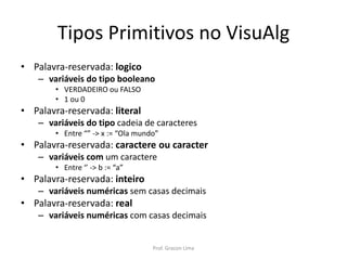 Tipos Primitivos no VisuAlg
• Palavra-reservada: logico
– variáveis do tipo booleano
• VERDADEIRO ou FALSO
• 1 ou 0
• Palavra-reservada: literal
– variáveis do tipo cadeia de caracteres
• Entre “” -> x := “Ola mundo”
• Palavra-reservada: caractere ou caracter
– variáveis com um caractere
• Entre ‘’ -> b := “a”
• Palavra-reservada: inteiro
– variáveis numéricas sem casas decimais
• Palavra-reservada: real
– variáveis numéricas com casas decimais
Prof. Gracon Lima
 