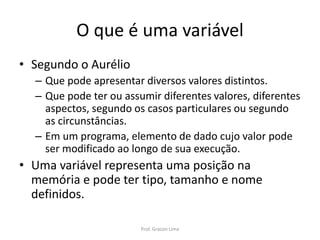 O que é uma variável
• Segundo o Aurélio
– Que pode apresentar diversos valores distintos.
– Que pode ter ou assumir diferentes valores, diferentes
aspectos, segundo os casos particulares ou segundo
as circunstâncias.
– Em um programa, elemento de dado cujo valor pode
ser modificado ao longo de sua execução.
• Uma variável representa uma posição na
memória e pode ter tipo, tamanho e nome
definidos.
Prof. Gracon Lima
 