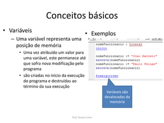 Conceitos básicos
• Variáveis
– Uma variável representa uma
posição de memória
• Uma vez atribuído um valor para
uma variável, este permanece até
que sofra nova modificação pelo
programa
• são criadas no início da execução
do programa e destruídas ao
término da sua execução
• Exemplos
Variáveis são
desalocadas da
memória
Prof. Gracon Lima
 