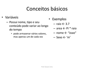 Conceitos básicos
• Variáveis
– Possui nome, tipo e seu
conteúdo pode variar ao longo
do tempo
• pode armazenar vários valores,
mas apenas um de cada vez
• Exemplos
– raio ← 3.7
– area ← PI * raio
– nome ← “Joao”
– Sexo ← ‘m’
Prof. Gracon Lima
 