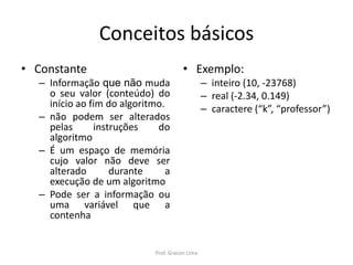 Conceitos básicos
• Constante
– Informação que não muda
o seu valor (conteúdo) do
início ao fim do algoritmo.
– não podem ser alterados
pelas instruções do
algoritmo
– É um espaço de memória
cujo valor não deve ser
alterado durante a
execução de um algoritmo
– Pode ser a informação ou
uma variável que a
contenha
• Exemplo:
– inteiro (10, -23768)
– real (-2.34, 0.149)
– caractere (“k”, “professor”)
Prof. Gracon Lima
 