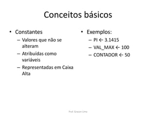 Conceitos básicos
• Constantes
– Valores que não se
alteram
– Atribuídas como
variáveis
– Representadas em Caixa
Alta
• Exemplos:
– PI ← 3.1415
– VAL_MAX ← 100
– CONTADOR ← 50
Prof. Gracon Lima
 