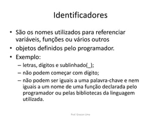 Identificadores
• São os nomes utilizados para referenciar
variáveis, funções ou vários outros
• objetos definidos pelo programador.
• Exemplo:
– letras, dígitos e sublinhado(_);
– não podem começar com dígito;
– não podem ser iguais a uma palavra-chave e nem
iguais a um nome de uma função declarada pelo
programador ou pelas bibliotecas da linguagem
utilizada.
Prof. Gracon Lima
 