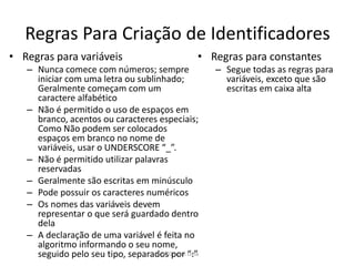 Regras Para Criação de Identificadores
• Regras para variáveis
– Nunca comece com números; sempre
iniciar com uma letra ou sublinhado;
Geralmente começam com um
caractere alfabético
– Não é permitido o uso de espaços em
branco, acentos ou caracteres especiais;
Como Não podem ser colocados
espaços em branco no nome de
variáveis, usar o UNDERSCORE “_”.
– Não é permitido utilizar palavras
reservadas
– Geralmente são escritas em minúsculo
– Pode possuir os caracteres numéricos
– Os nomes das variáveis devem
representar o que será guardado dentro
dela
– A declaração de uma variável é feita no
algoritmo informando o seu nome,
seguido pelo seu tipo, separados por “:”
• Regras para constantes
– Segue todas as regras para
variáveis, exceto que são
escritas em caixa alta
Prof. Gracon Lima
 