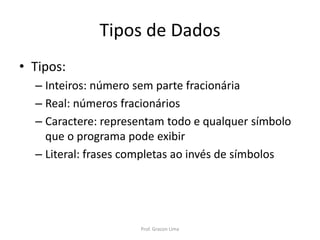 Tipos de Dados
• Tipos:
– Inteiros: número sem parte fracionária
– Real: números fracionários
– Caractere: representam todo e qualquer símbolo
que o programa pode exibir
– Literal: frases completas ao invés de símbolos
Prof. Gracon Lima
 