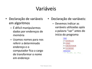 Variáveis
• Declaração de variáveis
em algoritmos
– É dificil manipularmos
dados por endereços de
memória
– Usamos nomes para nos
referir a determinado
endereço e o
computador fica a cargo
de transformar o nome
em endereço
• Declaração de variáveis:
– Devemos indicar as
variáveis utilizadas após
a palavra “var” antes do
início do programa
Prof. Gracon Lima
 