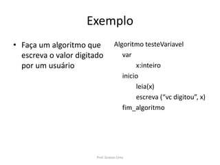 Exemplo
• Faça um algoritmo que
escreva o valor digitado
por um usuário
Algoritmo testeVariavel
var
x:inteiro
inicio
leia(x)
escreva (“vc digitou”, x)
fim_algoritmo
Prof. Gracon Lima
 
