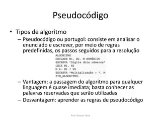 Pseudocódigo
• Tipos de algoritmo
– Pseudocódigo ou portugol: consiste em analisar o
enunciado e escrever, por meio de regras
predefinidas, os passos seguidos para a resolução
– Vantagem: a passagem do algoritmo para qualquer
linguagem é quase imediata; basta conhecer as
palavras reservadas que serão utilizadas
– Desvantagem: aprender as regras de pseudocódigo
Prof. Gracon Lima
 