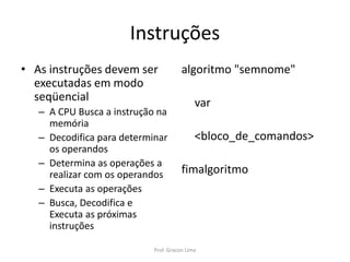 Instruções
• As instruções devem ser
executadas em modo
seqüencial
– A CPU Busca a instrução na
memória
– Decodifica para determinar
os operandos
– Determina as operações a
realizar com os operandos
– Executa as operações
– Busca, Decodifica e
Executa as próximas
instruções
algoritmo "semnome"
var
<bloco_de_comandos>
fimalgoritmo
Prof. Gracon Lima
 